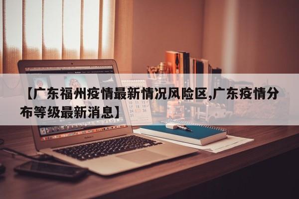 【广东福州疫情最新情况风险区,广东疫情分布等级最新消息】