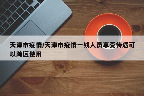 天津市疫情/天津市疫情一线人员享受待遇可以跨区使用