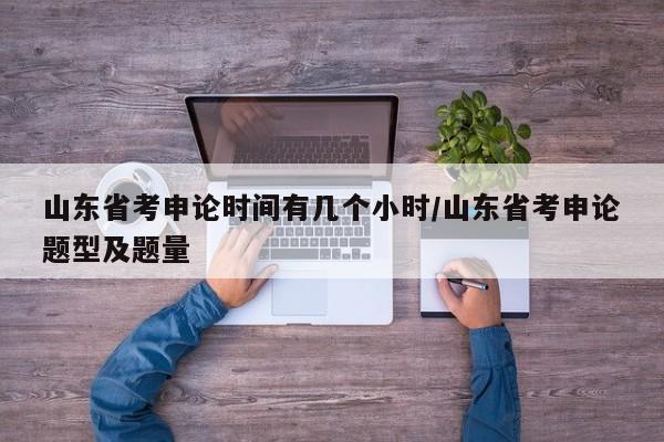 山东省考申论时间有几个小时/山东省考申论题型及题量