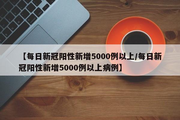 【每日新冠阳性新增5000例以上/每日新冠阳性新增5000例以上病例】