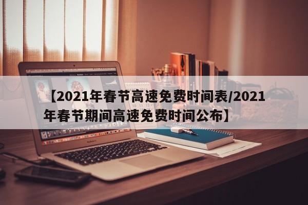 【2021年春节高速免费时间表/2021年春节期间高速免费时间公布】