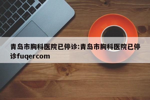 青岛市胸科医院已停诊:青岛市胸科医院已停诊fuqercom