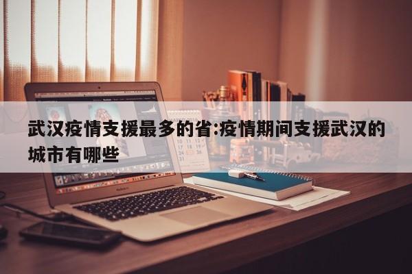 武汉疫情支援最多的省:疫情期间支援武汉的城市有哪些