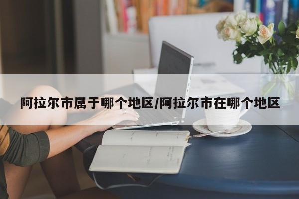 阿拉尔市属于哪个地区/阿拉尔市在哪个地区