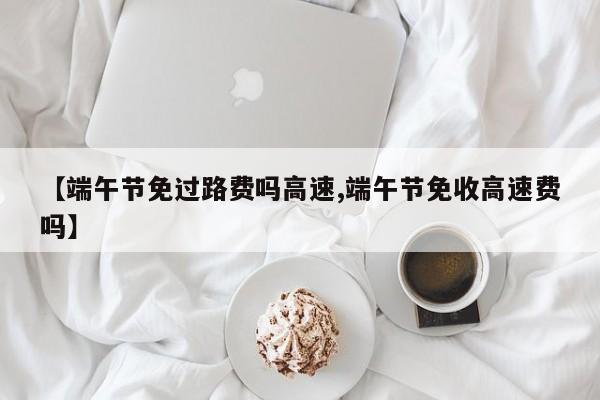【端午节免过路费吗高速,端午节免收高速费吗】