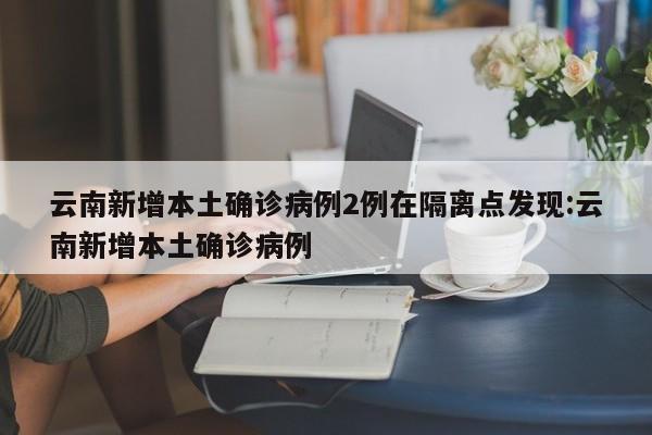 云南新增本土确诊病例2例在隔离点发现:云南新增本土确诊病例