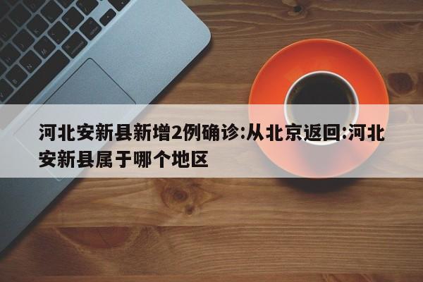 河北安新县新增2例确诊:从北京返回:河北安新县属于哪个地区
