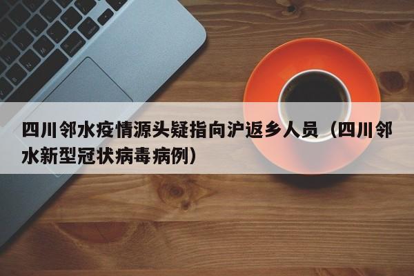 四川邻水疫情源头疑指向沪返乡人员(四川邻水新型冠状病毒病例)
