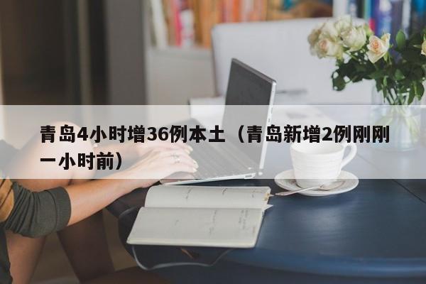 青岛4小时增36例本土(青岛新增2例刚刚一小时前)