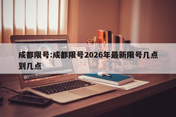 成都限号:成都限号2026年最新限号几点到几点