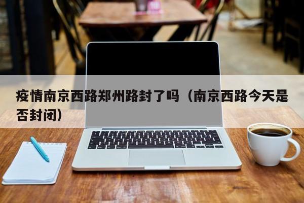 疫情南京西路郑州路封了吗(南京西路今天是否封闭)