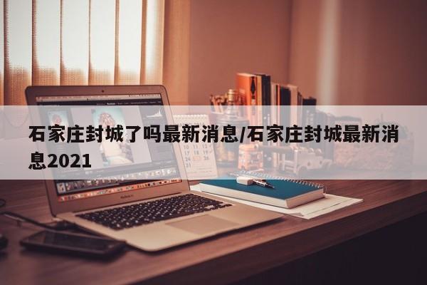 石家庄封城了吗最新消息/石家庄封城最新消息2021