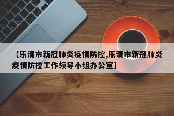 【乐清市新冠肺炎疫情防控,乐清市新冠肺炎疫情防控工作领导小组办公室】