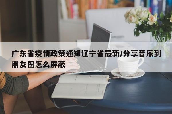 广东省疫情政策通知辽宁省最新/分享音乐到朋友圈怎么屏蔽