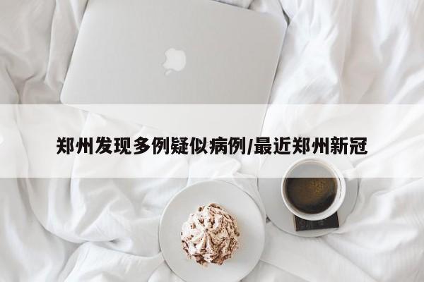 郑州发现多例疑似病例/最近郑州新冠