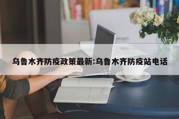 乌鲁木齐防疫政策最新:乌鲁木齐防疫站电话