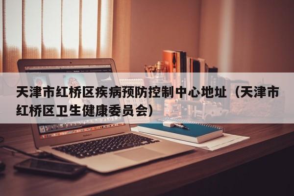 天津市红桥区疾病预防控制中心地址(天津市红桥区卫生健康委员会)