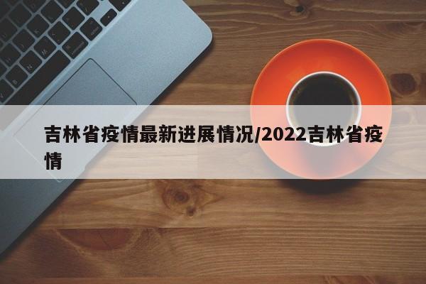 吉林省疫情最新进展情况/2022吉林省疫情