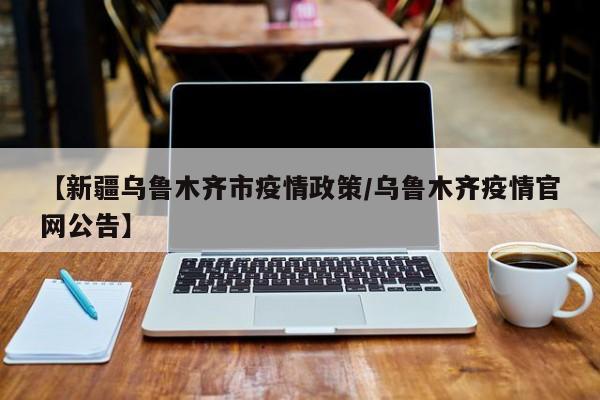 【新疆乌鲁木齐市疫情政策/乌鲁木齐疫情官网公告】