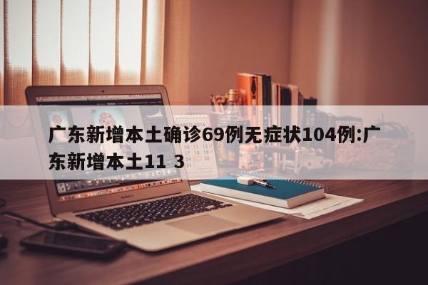 广东新增本土确诊69例无症状104例:广东新增本土11 3