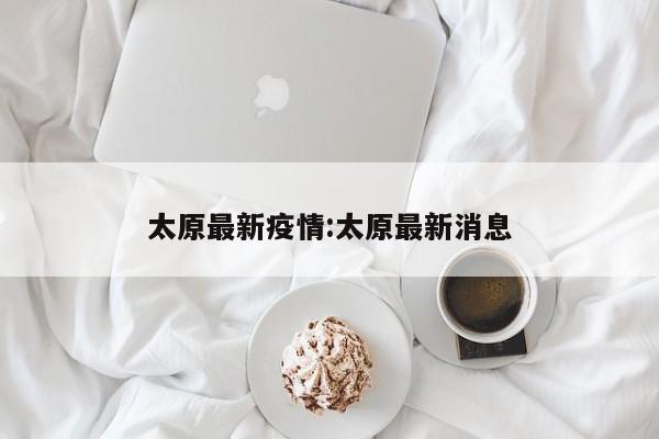 太原最新疫情:太原最新消息