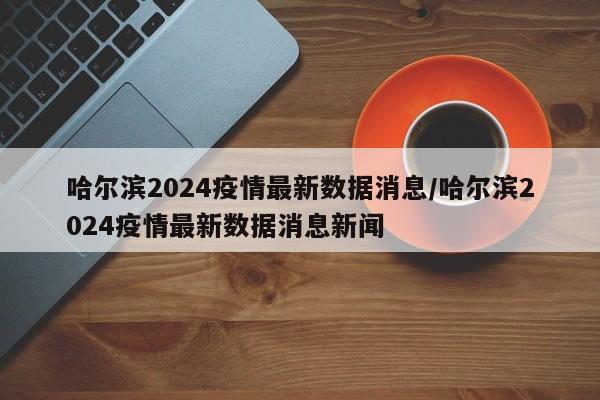 哈尔滨2024疫情最新数据消息/哈尔滨2024疫情最新数据消息新闻