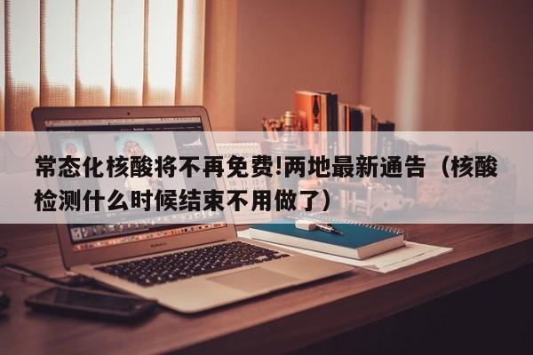 常态化核酸将不再免费!两地最新通告(核酸检测什么时候结束不用做了)