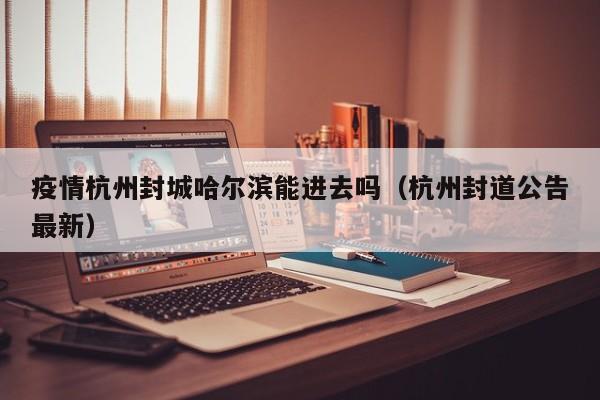 疫情杭州封城哈尔滨能进去吗(杭州封道公告最新)