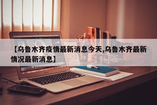 【乌鲁木齐疫情最新消息今天,乌鲁木齐最新情况最新消息】