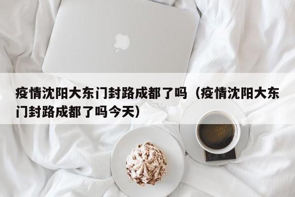 疫情沈阳大东门封路成都了吗(疫情沈阳大东门封路成都了吗今天)