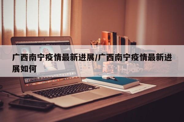 广西南宁疫情最新进展/广西南宁疫情最新进展如何
