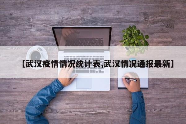【武汉疫情情况统计表,武汉情况通报最新】