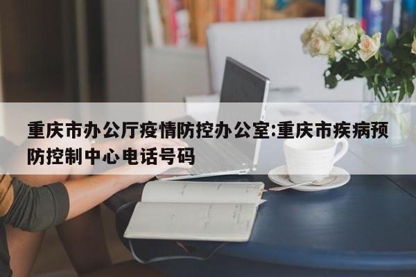 重庆市办公厅疫情防控办公室:重庆市疾病预防控制中心电话号码