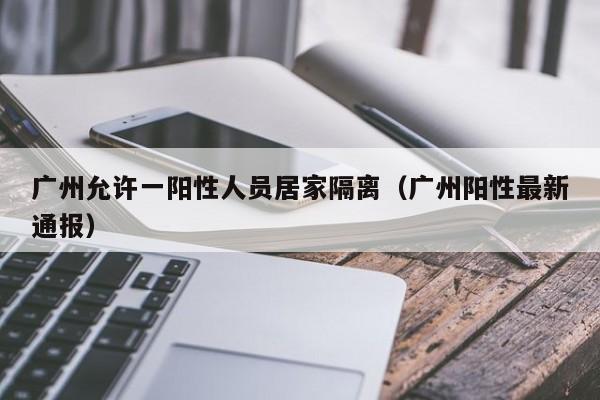 广州允许一阳性人员居家隔离(广州阳性最新通报)