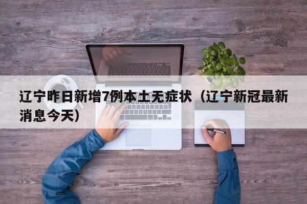 辽宁昨日新增7例本土无症状(辽宁新冠最新消息今天)