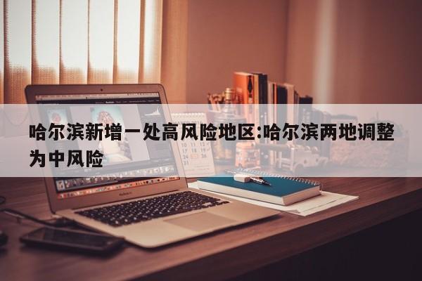 哈尔滨新增一处高风险地区:哈尔滨两地调整为中风险