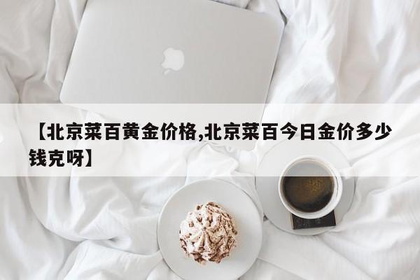 【北京菜百黄金价格,北京菜百今日金价多少钱克呀】
