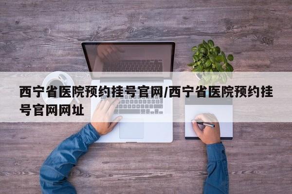 西宁省医院预约挂号官网/西宁省医院预约挂号官网网址
