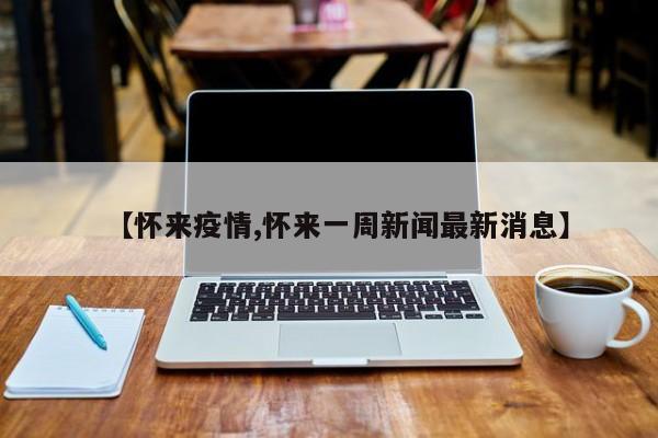 【怀来疫情,怀来一周新闻最新消息】