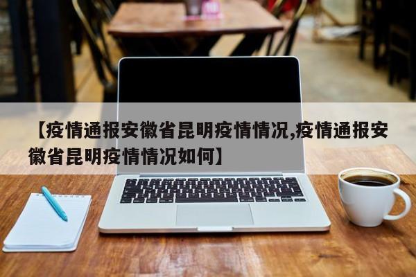 【疫情通报安徽省昆明疫情情况,疫情通报安徽省昆明疫情情况如何】