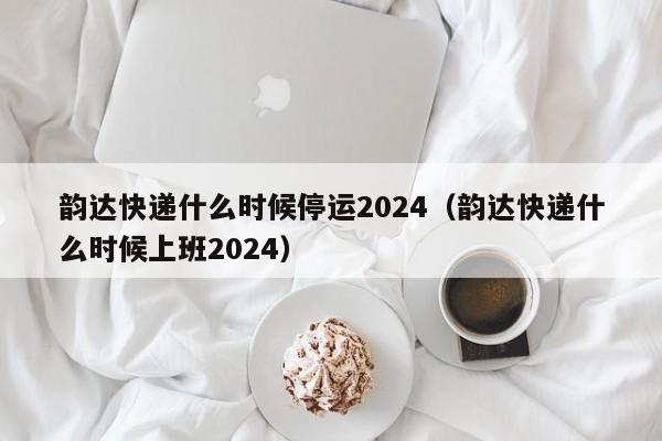 韵达快递什么时候停运2024(韵达快递什么时候上班2024)