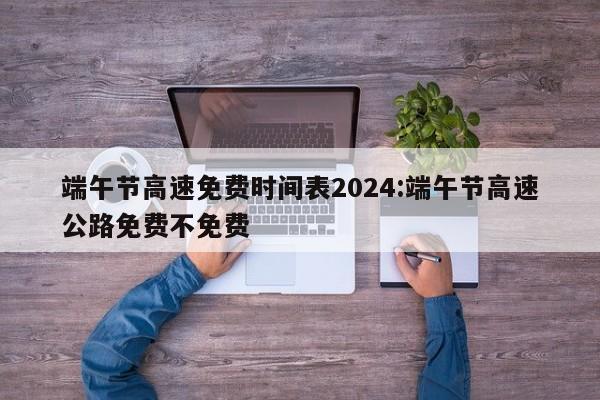 端午节高速免费时间表2024:端午节高速公路免费不免费