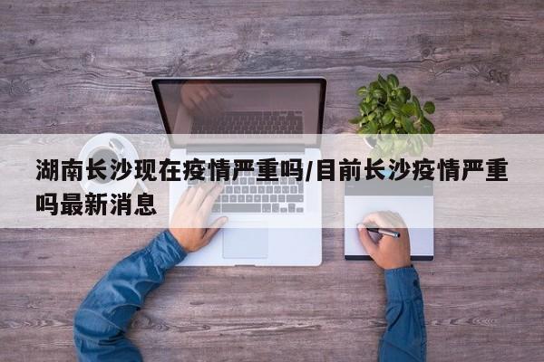 湖南长沙现在疫情严重吗/目前长沙疫情严重吗最新消息