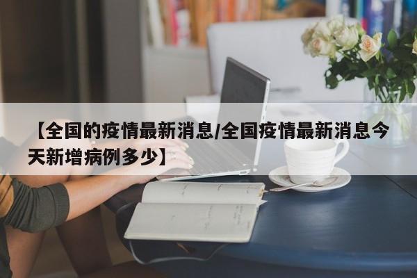【全国的疫情最新消息/全国疫情最新消息今天新增病例多少】