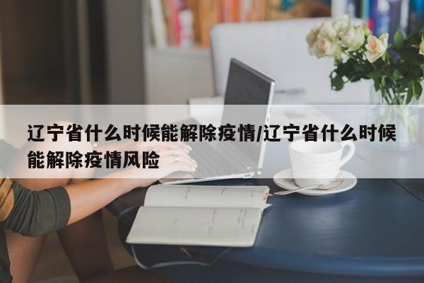 辽宁省什么时候能解除疫情/辽宁省什么时候能解除疫情风险