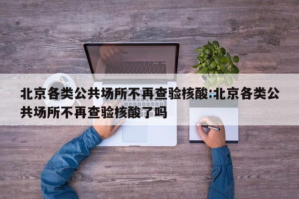 北京各类公共场所不再查验核酸:北京各类公共场所不再查验核酸了吗