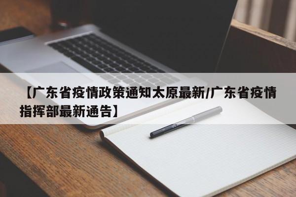 【广东省疫情政策通知太原最新/广东省疫情指挥部最新通告】
