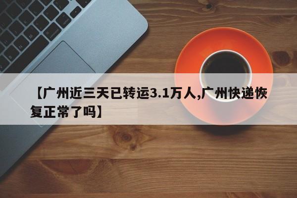 【广州近三天已转运3.1万人,广州快递恢复正常了吗】