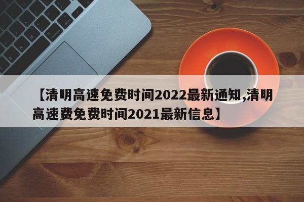 【清明高速免费时间2022最新通知,清明高速费免费时间2021最新信息】