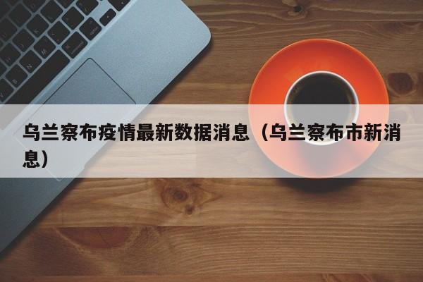 乌兰察布疫情最新数据消息(乌兰察布市新消息)
